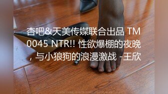 杏吧&天美传媒联合出品 TM0045 NTR!! 性欲爆棚的夜晚，与小狼狗的浪漫激战 -王欣