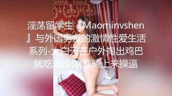 淫荡留学生『Maominvshen』与外国男友的激情性爱生活系列-大白天在户外掏出鸡巴就吃 回到家就骑上来操逼