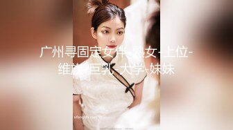 广州寻固定女伴-熟女-上位-维族-巨乳-大学-妹妹