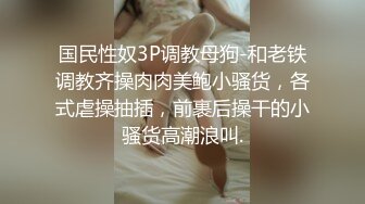 国民性奴3P调教母狗-和老铁调教齐操肉肉美鲍小骚货，各式虐操抽插，前裹后操干的小骚货高潮浪叫.