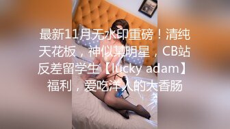 最新11月无水印重磅！清纯天花板，神似某明星，CB站反差留学生【lucky adam】福利，爱吃洋人的大香肠