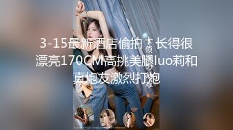 3-15最新酒店偷拍！长得很漂亮170CM高挑美腿luo莉和真炮友激烈打炮