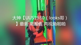 大神【UUS1980（looks哥）】最新 高颜值 两视角啪啪