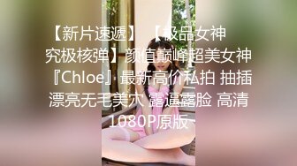 【新片速遞】 【极品女神❤️究极核弹】颜值巅峰超美女神『Chloe』最新高价私拍 抽插漂亮无毛美穴 露逼露脸 高清1080P原版