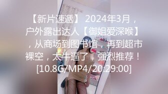 【新片速遞】 2024年3月，户外露出达人【御姐爱深喉】，从商场到图书馆，再到超市裸空，太牛逼了，强烈推荐！[10.8G/MP4/20:29:00]