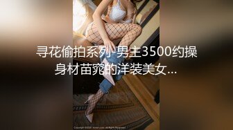 寻花偷拍系列-男主3500约操身材苗窕的洋装美女…