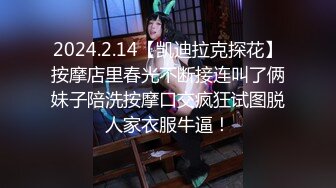 2024.2.14【凯迪拉克探花】按摩店里春光不断接连叫了俩妹子陪洗按摩口交疯狂试图脱人家衣服牛逼！