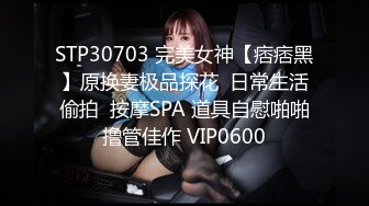 STP30703 完美女神【痞痞黑】原换妻极品探花  日常生活偷拍  按摩SPA 道具自慰啪啪撸管佳作 VIP0600