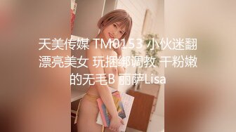 天美传媒 TM0153 小伙迷翻漂亮美女 玩捆绑调教 干粉嫩的无毛B 丽萨Lisa