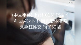 (中文字幕) [ksat-013] 個撮ドキュメント！ 巨乳妻体液媚薬発狂性交 尚子32歳