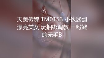 天美传媒 TM0153 小伙迷翻漂亮美女 玩捆绑调教 干粉嫩的无毛B