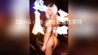 SWAG 小鱼-做饭被骚扰坚持做熟 李晓雨