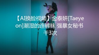 【AI换脸视频】金泰妍[Taeyeon]潮湿的连裤袜 强暴女秘书 干3次