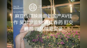 麻豆传媒映画最新国产AV佳作 吴梦梦监制 真实春药 肛交解禁 淫乱做爱实录