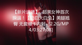 【新片速遞】⭐超美女神首次操逼！【奶白大白兔】美腿翘臀 无套爆干内射~[2.2G/MP4/03:27:08]