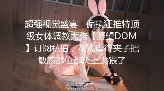 超强视觉盛宴！偏执狂推特顶级女体调教大佬【凝望DOM】订阅私拍，花式虐待夹子把敏感部位都夹上太狠了