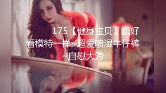 ❤️❤️175【健身宝贝】超好看模特一样~超爱喷湿牛仔裤~自慰大秀