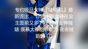 专约极品大神『MRSKL』最新流出❤️你眼中的女神在金主面前又多下贱 超多女神骚婊 羡慕大神的钞能力 夜夜做新郎 (7)