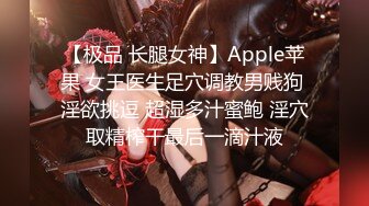 【极品 长腿女神】Apple苹果 女王医生足穴调教男贱狗 淫欲挑逗 超湿多汁蜜鲍 淫穴取精榨干最后一滴汁液