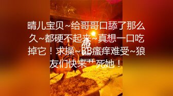 晴儿宝贝~给哥哥口舔了那么久~都硬不起来~真想一口吃掉它！求操~BB瘙痒难受~狼友们快来艹死她！