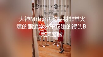  大神Mrber再约身材非常火爆的眼镜学妹干粉嫩的馒头B完美露脸