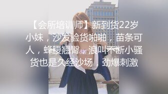 【会所培训师】新到货22岁小妹，沙发验货啪啪，苗条可人，蜂腰翘臀，浪叫不断小骚货也是久经沙场，劲爆刺激