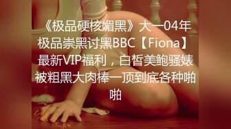 《极品硬核媚黑》大一04年极品崇黑讨黑BBC【Fiona】最新VIP福利，白皙美鲍骚婊被粗黑大肉棒一顶到底各种啪啪