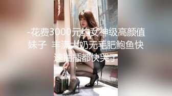 -花费3000元约女神级高颜值妹子  丰满大奶无毛肥鲍鱼快速抽插都快哭了