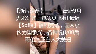 【新片速遞】  ⚫️⚫️最新9月无水订购，爆火OF网红情侣【Sofia】福利完结，国人小伙为国争光，各种玩肏00后哥伦比亚白人大美妞