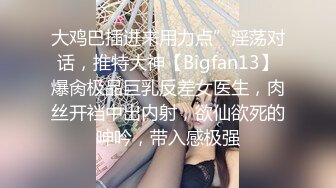 大鸡巴插进来用力点”淫荡对话，推特大神【Bigfan13】爆肏极品巨乳反差女医生，肉丝开裆中出内射，欲仙欲死的呻吟，带入感极强