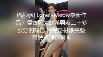 P站网红LonelyMeow最新作品～复古风大战洋男友二十多公分的鸡巴 极品身材漂亮脸蛋被干掉啊啊叫